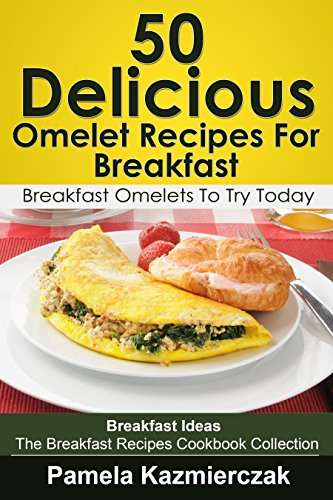 50 Delicious Omelet Recipes For Breakfast – Breakfast Omelets To Try Today Kindle Edition