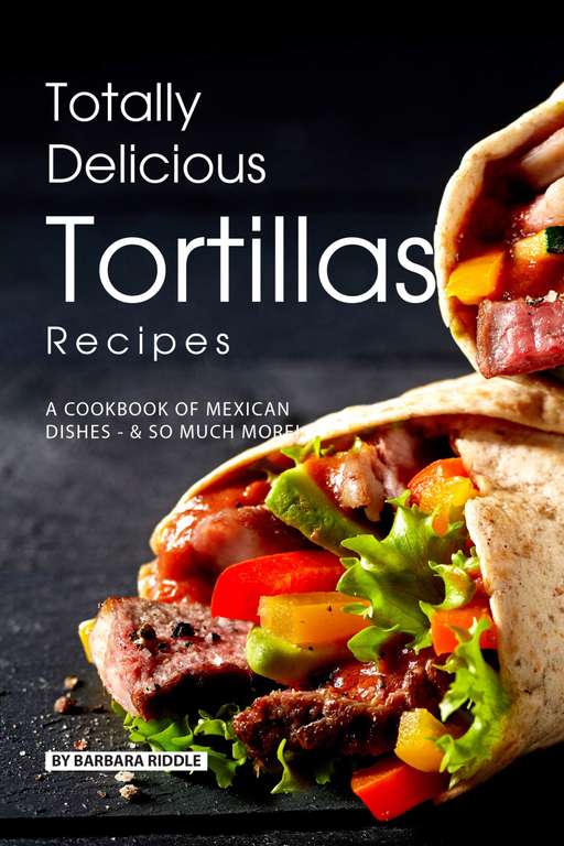 Totally Delicious Tortillas Recipes: A Cookbook of Mexican Dishes - SO Much More! Kindle Edition
